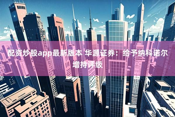 配资炒股app最新版本 华源证券：给予纳科诺尔增持评级