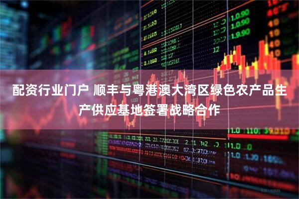 配资行业门户 顺丰与粤港澳大湾区绿色农产品生产供应基地签署战略合作