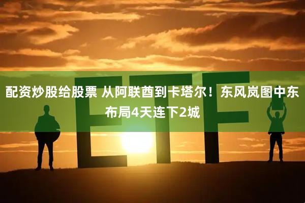 配资炒股给股票 从阿联酋到卡塔尔！东风岚图中东布局4天连下2城