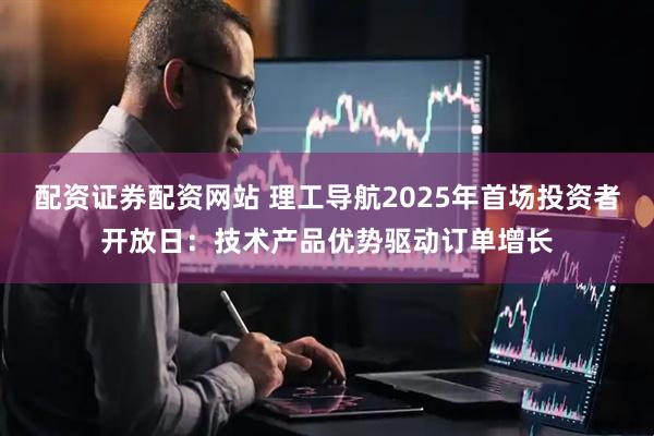配资证券配资网站 理工导航2025年首场投资者开放日：技术产品优势驱动订单增长