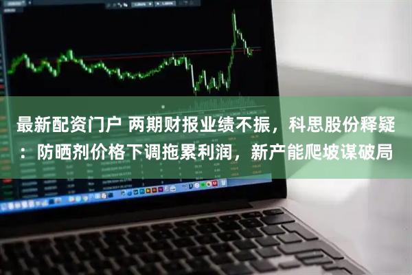 最新配资门户 两期财报业绩不振，科思股份释疑：防晒剂价格下调拖累利润，新产能爬坡谋破局