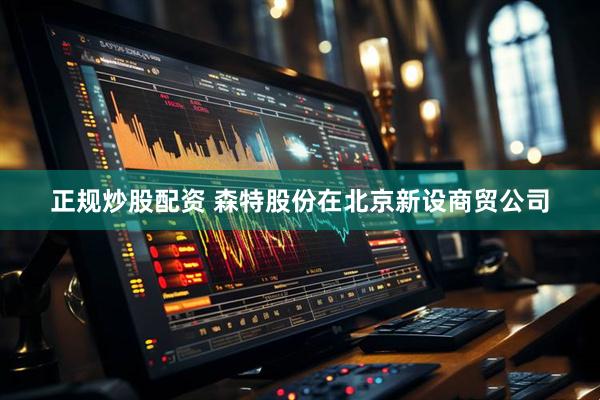 正规炒股配资 森特股份在北京新设商贸公司