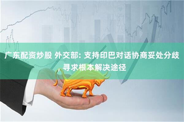 广东配资炒股 外交部: 支持印巴对话协商妥处分歧, 寻求根本解决途径