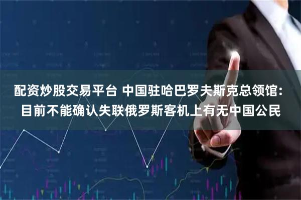 配资炒股交易平台 中国驻哈巴罗夫斯克总领馆: 目前不能确认失联俄罗斯客机上有无中国公民