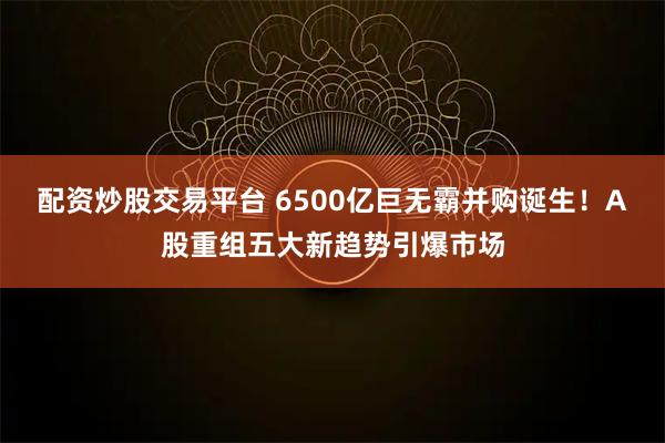 配资炒股交易平台 6500亿巨无霸并购诞生！A股重组五大新趋势引爆市场