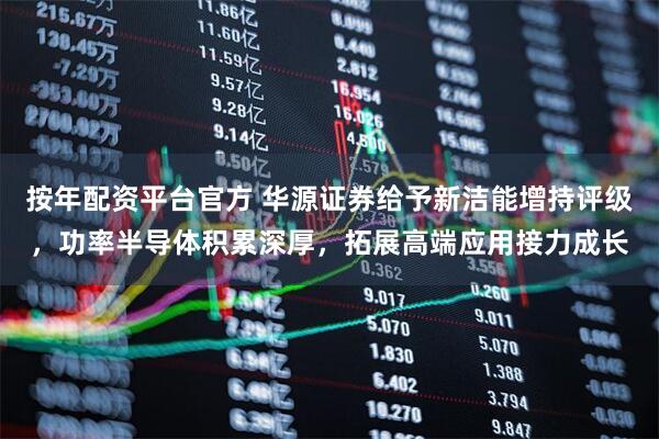 按年配资平台官方 华源证券给予新洁能增持评级，功率半导体积累深厚，拓展高端应用接力成长