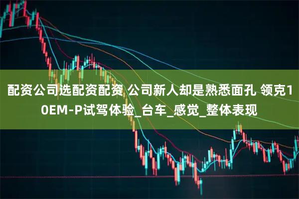 配资公司选配资配资 公司新人却是熟悉面孔 领克10EM-P试驾体验_台车_感觉_整体表现