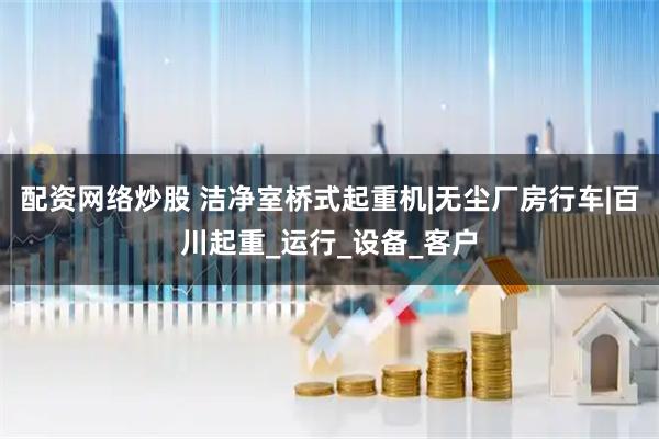 配资网络炒股 洁净室桥式起重机|无尘厂房行车|百川起重_运行_设备_客户