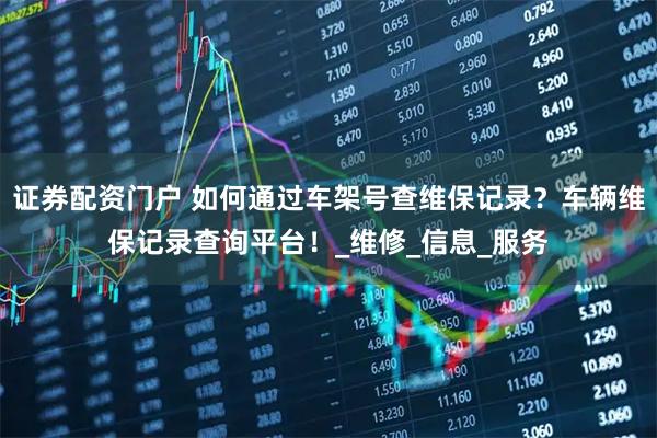 证券配资门户 如何通过车架号查维保记录？车辆维保记录查询平台！_维修_信息_服务
