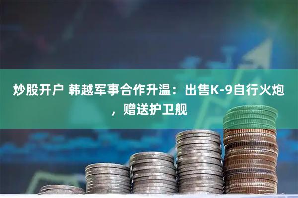 炒股开户 韩越军事合作升温：出售K-9自行火炮，赠送护卫舰