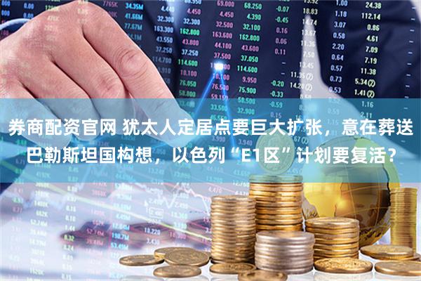 券商配资官网 犹太人定居点要巨大扩张，意在葬送巴勒斯坦国构想，以色列“E1区”计划要复活？
