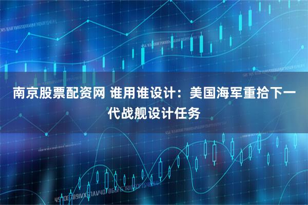 南京股票配资网 谁用谁设计：美国海军重拾下一代战舰设计任务