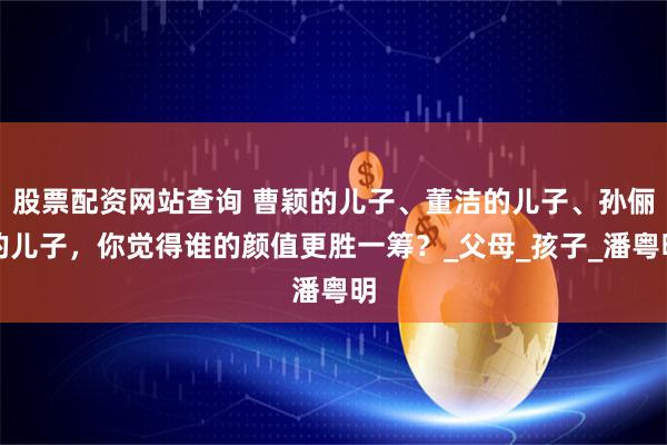 股票配资网站查询 曹颖的儿子、董洁的儿子、孙俪的儿子，你觉得谁的颜值更胜一筹？_父母_孩子_潘粤明