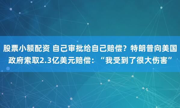 股票小额配资 自己审批给自己赔偿？特朗普向美国政府索取2.3亿美元赔偿：“我受到了很大伤害”