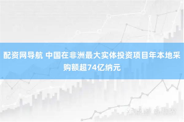 配资网导航 中国在非洲最大实体投资项目年本地采购额超74亿纳元