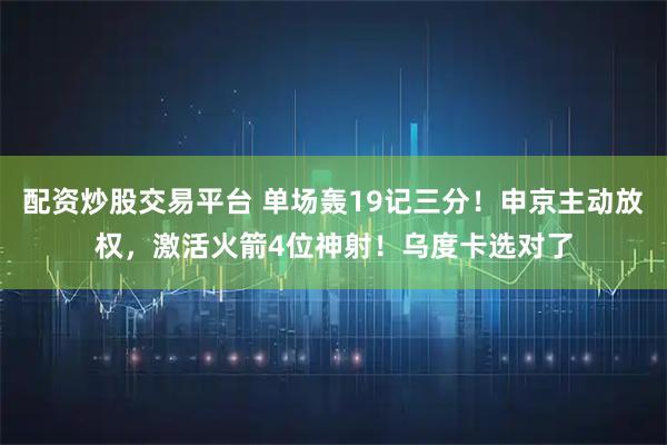 配资炒股交易平台 单场轰19记三分！申京主动放权，激活火箭4位神射！乌度卡选对了