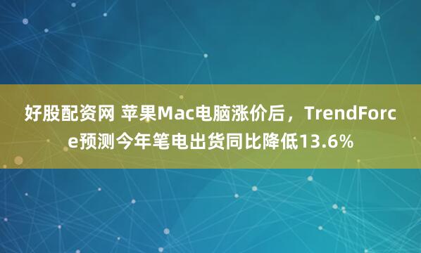 好股配资网 苹果Mac电脑涨价后,TrendForce预测今年笔电出货同比降低13.6%