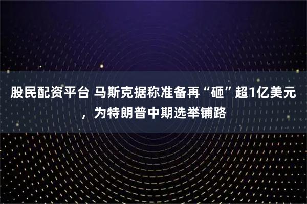 股民配资平台 马斯克据称准备再“砸”超1亿美元，为特朗普中期选举铺路