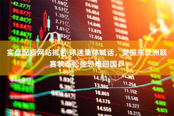 实盘配资网站排名 球迷集体喊话，樊振东欧洲联赛状态松弛恐难回国乒