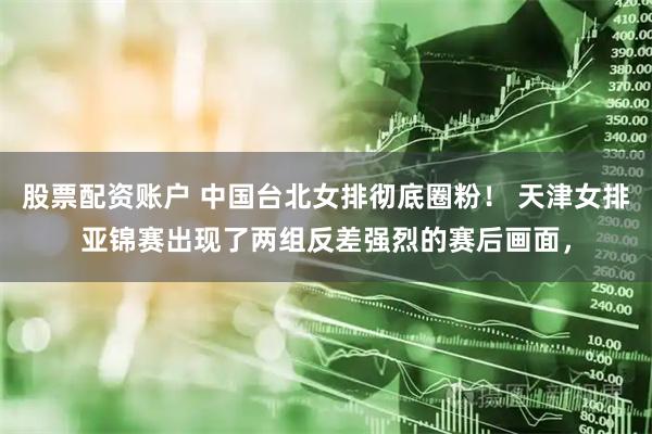 股票配资账户 中国台北女排彻底圈粉！ 天津女排亚锦赛出现了两组反差强烈的赛后画面，